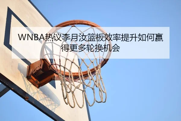 WNBA热议李月汝篮板效率提升如何赢得更多轮换机会