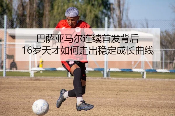 巴萨亚马尔连续首发背后 16岁天才如何走出稳定成长曲线