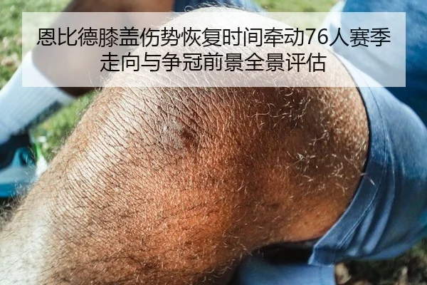 恩比德膝盖伤势恢复时间牵动76人赛季走向与争冠前景全景评估
