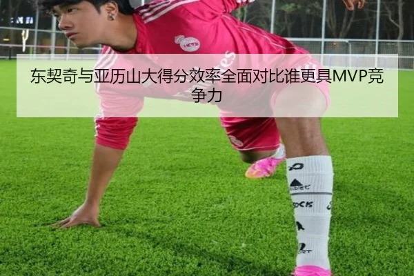 东契奇与亚历山大得分效率全面对比谁更具MVP竞争力