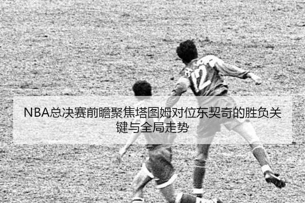 NBA总决赛前瞻聚焦塔图姆对位东契奇的胜负关键与全局走势