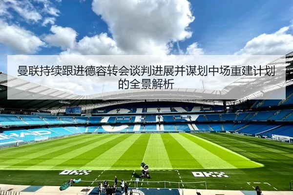 曼联持续跟进德容转会谈判进展并谋划中场重建计划的全景解析