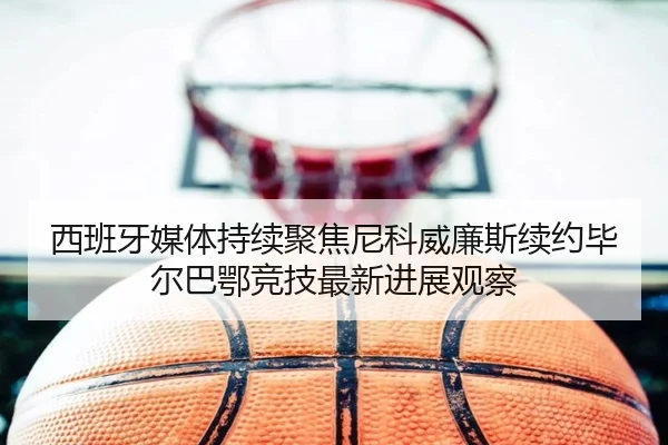 西班牙媒体持续聚焦尼科威廉斯续约毕尔巴鄂竞技最新进展观察