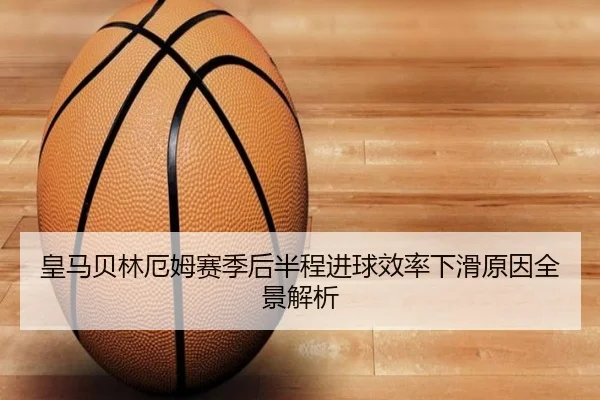皇马贝林厄姆赛季后半程进球效率下滑原因全景解析