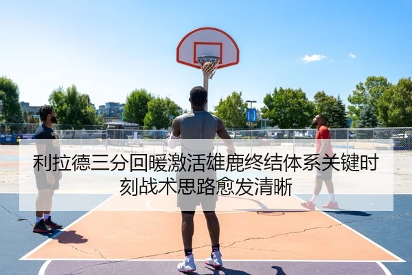 利拉德三分回暖激活雄鹿终结体系关键时刻战术思路愈发清晰